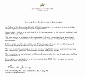 Government House Queensland Message from the Governor of Queensland As Patron of the Queensland Braille Writing Association I am pleased to acknowledge another highly successful year for the organisation. In Particular, I wish a safe and rewarding Christmas season the council, and to all staff, clients and supporters. The year comes to a close with the association’s Braille House launching a new-look website to further enhance its online presence and promote increased engagement via social media. Braille House has also embarked on a Christmas Appeal which will provide important resources for people who are blind or living with low vision. The ever-expanding catalogue of books produced by Braille House spans many genres and, importantly, provides resources for children and young adults. The library is a wonderful asset, and I thank the donors for their continued support of this important initiative. Once again, congratulations to all on an outstanding 2018. MAY NEXT YEAR BE JUST AS PRODUCTIVE AND PROSPEROUS. Paul de Jersey His Excellency the Honourable Governor General of Queensland