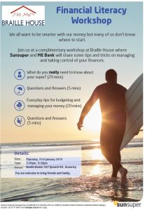 Make 2019 the year you take control of your financial wellbeing and give you better control over your future. Whether you have visited Braille House before or if you are just curious to hear what the experts say, join us for a complimentary workshop at Braille House where Sunsuper will share some tips and tricks on managing and taking control of your superannuation so that retirement looks more achievable and ME Bank will then share some creative tips on reducing debt and managing your everyday finances. What: FREE FINANCIAL WORKSHOP Where: Braille House When: 5.30pm - 6.30pm Thursday January 31